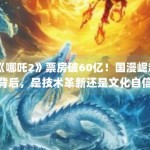 《哪吒2》票房破60亿！国漫崛起背后，是技术革新还是文化自信？