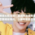 粉丝心碎现场！某选秀出身男星恋情疑似曝光，小编带你直击现场画面