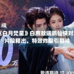 《白月梵星》白鹿敖瑞鹏仙侠对决片段释出，特效炸裂引期待