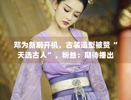 邓为新剧开机，古装造型被赞“天选古人”，粉丝：期待播出