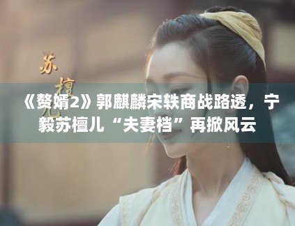 《赘婿2》郭麒麟宋轶商战路透，宁毅苏檀儿“夫妻档”再掀风云