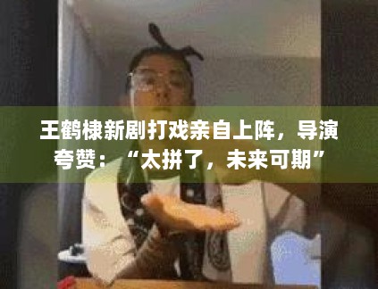 王鹤棣新剧打戏亲自上阵，导演夸赞：“太拼了，未来可期”