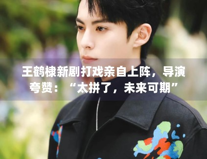 王鹤棣新剧打戏亲自上阵，导演夸赞：“太拼了，未来可期”
