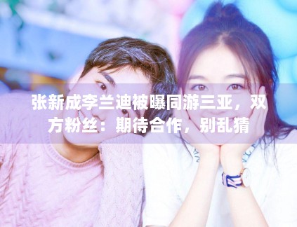 张新成李兰迪被曝同游三亚，双方粉丝：期待合作，别乱猜