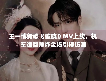 王一博新歌《破晓》MV上线，机车造型帅炸全场引模仿潮