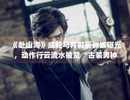 《赴山海》成毅马背射箭训练曝光，动作行云流水被赞“古装男神”