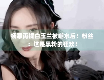 杨幂再提白玉兰被嘲水后！粉丝：这是黑粉的狂欢！