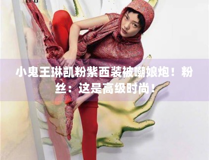 小鬼王琳凯粉紫西装被嘲娘炮！粉丝：这是高级时尚！