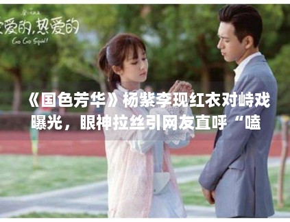 《国色芳华》杨紫李现红衣对峙戏曝光，眼神拉丝引网友直呼“嗑疯了”