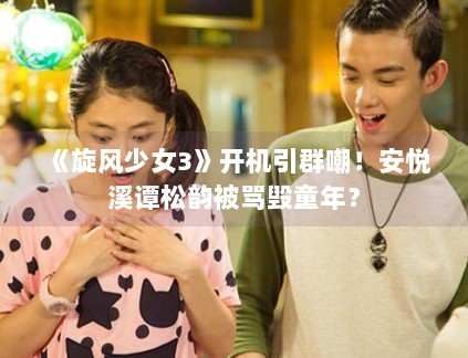 《旋风少女3》开机引群嘲!安悦溪谭松韵被骂毁童年? 《旋风少女3》开机引群嘲!安悦溪谭松韵被骂毁童年?