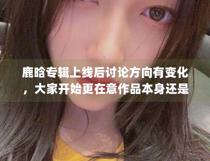 鹿晗专辑上线后讨论方向有变化,大家开始更在意作品本身还是外围话题 鹿晗专辑上线后讨论方向有变化,大家开始更在意作品本身还是外围话题