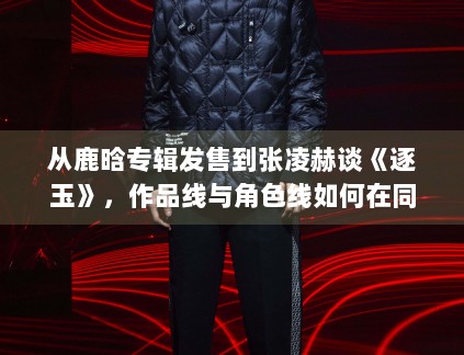 从鹿晗专辑发售到张凌赫谈《逐玉》,作品线与角色线如何在同一天里互相放大 从鹿晗专辑发售到张凌赫谈《逐玉》,作品线与角色线如何在同一天里互相放大