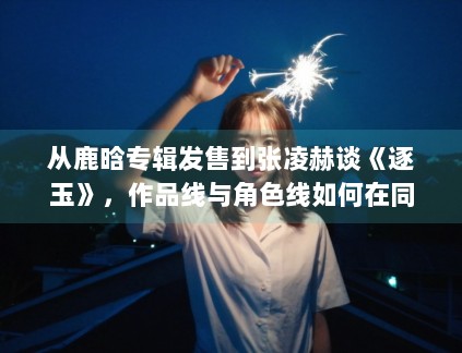 从鹿晗专辑发售到张凌赫谈《逐玉》,作品线与角色线如何在同一天里互相放大 从鹿晗专辑发售到张凌赫谈《逐玉》,作品线与角色线如何在同一天里互相放大